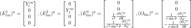 \begin{equation*} (E^1_{lm})^a=\begin{bmatrix} Y^m_l\\0\\0\\0 \end{bmatrix} , (E^2_{lm})^a=\begin{bmatrix} 0\\Y^m_l\\0\\0 \end{bmatrix} , (E^3_{lm})^a=\begin{bmatrix} 0\\0\\ \frac{1}{r^2}\frac{\partial Y^{m}_l}{\partial \theta} \\ \frac{1}{r^2\sin^2\theta}\frac{\partial Y^m_l}{\partial \varphi} \end{bmatrix} , (O_{lm})^a= \begin{bmatrix} 0\\0\\\frac{1}{r\sin\theta}\frac{\partial Y^{m}_l}{\partial \varphi}\\ -\frac{1}{r\sin\theta}\frac{\partial Y^m_l}{\partial \theta} \end{bmatrix} \end{equation*}