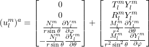 \begin{equation*} (u^m_l)^a= \begin{bmatrix} 0\\0\\ \frac{N^{m}_l}{r\sin\theta}\frac{\partial Y^{m}_l}{\partial \varphi}\\ -\frac{N^{m}_l}{r\sin\theta}\frac{\partial Y^m_l}{\partial \theta} \end{bmatrix} + \begin{bmatrix} T^m_lY^m_l\\R^m_lY^m_l\\ \frac{M^m_l}{r^2}\frac{\partial Y^{m}_l}{\partial \theta}\\ \frac{M^m_l}{r^2\sin^2\theta}\frac{\partial Y^m_l}{\partial \varphi} \end{bmatrix} \end{equation*}