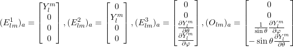 \begin{equation*} (E^1_{lm})_a=\begin{bmatrix} Y^m_l\\0\\0\\0 \end{bmatrix} , (E^2_{lm})_a=\begin{bmatrix} 0\\Y^m_l\\0\\0 \end{bmatrix} , (E^3_{lm})_a=\begin{bmatrix} 0\\0\\ \frac{\partial Y^{m}_l}{\partial \theta} \\ \frac{\partial Y^m_l}{\partial \varphi} \end{bmatrix} , (O_{lm})_a= \begin{bmatrix} 0\\0\\\frac{1}{\sin\theta}\frac{\partial Y^{m}_l}{\partial \varphi}\\ -\sin\theta\frac{\partial Y^m_l}{\partial \theta} \end{bmatrix} \end{equation*}